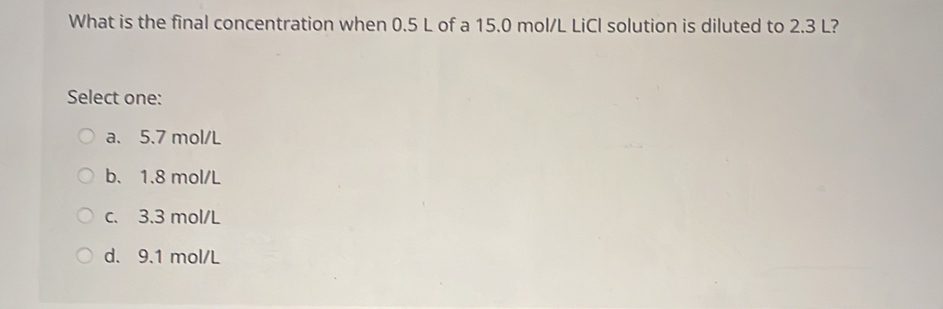 What is the final concentration when 0.5 L of a 15.0 mol/L LiCl solution is diluted to 2.3 L?
Select one:
a. 5.7 mol/L
b. 1.8 mol/L
c. 3.3 mol/L
d. 9.1 mol/L