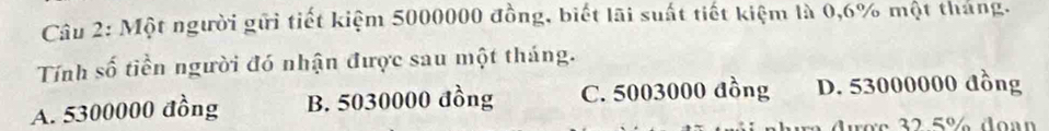 Một người gữi tiết kiệm 5000000 đồng, biết lãi suất tiết kiệm là 0,6% một tháng.
Tính số tiền người đó nhận được sau một tháng.
A. 5300000 đồng B. 5030000 đồng C. 5003000 đồng D. 53000000 đồng
r c 2 5% do a n