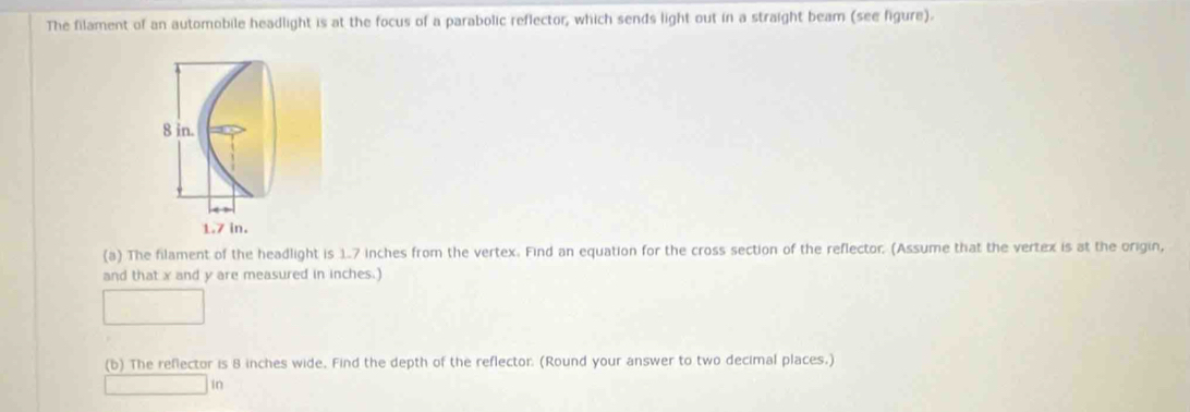 The filament of an automobile headlight is at the focus of a parabolic reflector, which sends light out in a straight beam (see figure). 
(a) The filament of the headlight is 1.7 inches from the vertex. Find an equation for the cross section of the reflector. (Assume that the vertex is at the origin, 
and that x and y are measured in inches.) 
(b) The reflector is 8 inches wide. Find the depth of the reflector. (Round your answer to two decimal places.) 
in