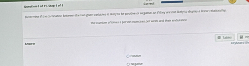 of 11, Step 1 of 1 Correct
Determine if the correlation between the two given variables is likely to be positive or negative, or if they are not likely to display a linear relationship.
The number of times a person exercises per week and their endurance
Answer Tables te
Keyboard 2
Positive
Negative