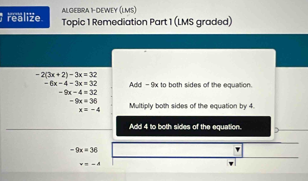 Savuas 1*** ALGEBRA 1DEWEY (LMS) 
realize. Topic 1 Remediation Part 1 (LMS graded)
-2(3x+2)-3x=32
-6x-4-3x=32 Add - 9x to both sides of the equation.
-9x-4=32
-9x=36
x=-4 Multiply both sides of the equation by 4. 
Add 4 to both sides of the equation.
-9x=36
v=-4