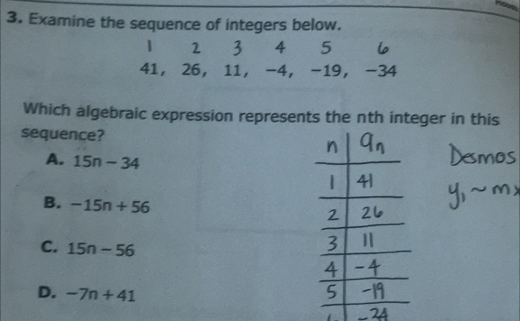 Examine the sequence of integers below.
1 2 3 4 5
41 ， 26 ， 11 ， -4 ， -19 ， -34
Which algebraic expression represents the nth integer in this
sequence?
A. 15n-34
B. -15n+56
C. 15n-56
D. -7n+41