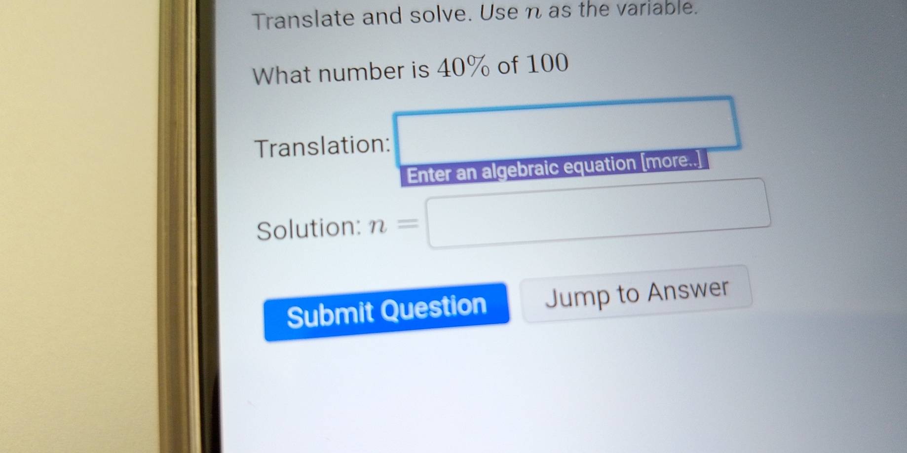 Translate and solve. Use n as the variable. 
What number is 40% of 100
Translation: 
Enter an algebraic equation [more..] 
Solution: n=
Submit Question Jump to Answer