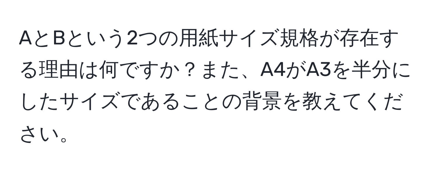 AとBという2つの用紙サイズ規格が存在する理由は何ですか？また、A4がA3を半分にしたサイズであることの背景を教えてください。