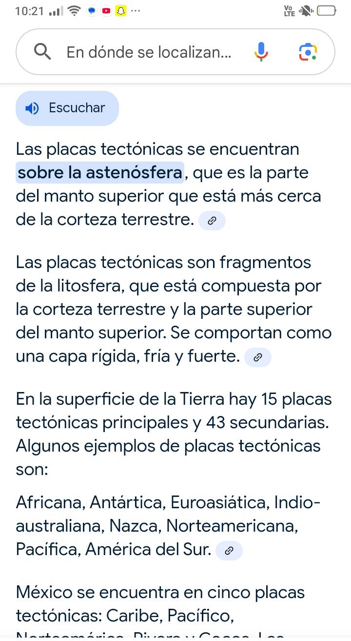 10:21 .. 
En dónde se localizan... 
Escuchar 
Las placas tectónicas se encuentran 
sobre la astenósfera, que es la parte 
del manto superior que está más cerca 
de la corteza terrestre. 
Las placas tectónicas son fragmentos 
de la litosfera, que está compuesta por 
la corteza terrestre y la parte superior 
del manto superior. Se comportan como 
una capa rígida, fría y fuerte. 
En la superficie de la Tierra hay 15 placas 
tectónicas principales y 43 secundarias. 
Algunos ejemplos de placas tectónicas 
son: 
Africana, Antártica, Euroasiática, Indio- 
australiana, Nazca, Norteamericana, 
Pacífica, América del Sur. 
México se encuentra en cinco placas 
tectónicas: Caribe, Pacífico,