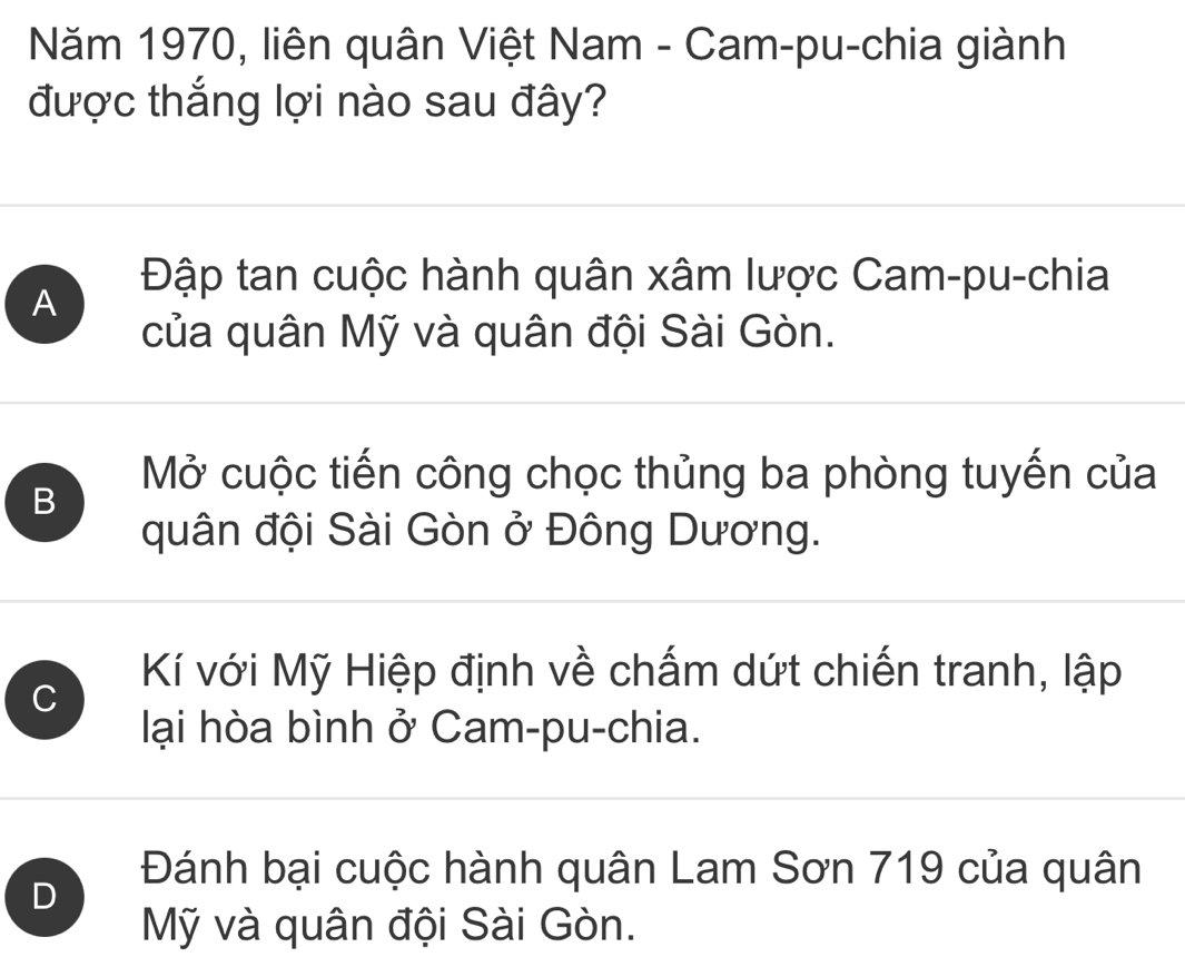 Năm 1970, liên quân Việt Nam - Cam-pu-chia giành
được thắng lợi nào sau đây?
A
Đập tan cuộc hành quân xâm lược Cam-pu-chia
của quân Mỹ và quân đội Sài Gòn.
B
Mở cuộc tiến công chọc thủng ba phòng tuyến của
quân đội Sài Gòn ở Đông Dương.
C
Kí với Mỹ Hiệp định về chấm dứt chiến tranh, lập
lại hòa bình ở Cam-pu-chia.
D
Đánh bại cuộc hành quân Lam Sơn 719 của quân
Mỹ và quân đội Sài Gòn.