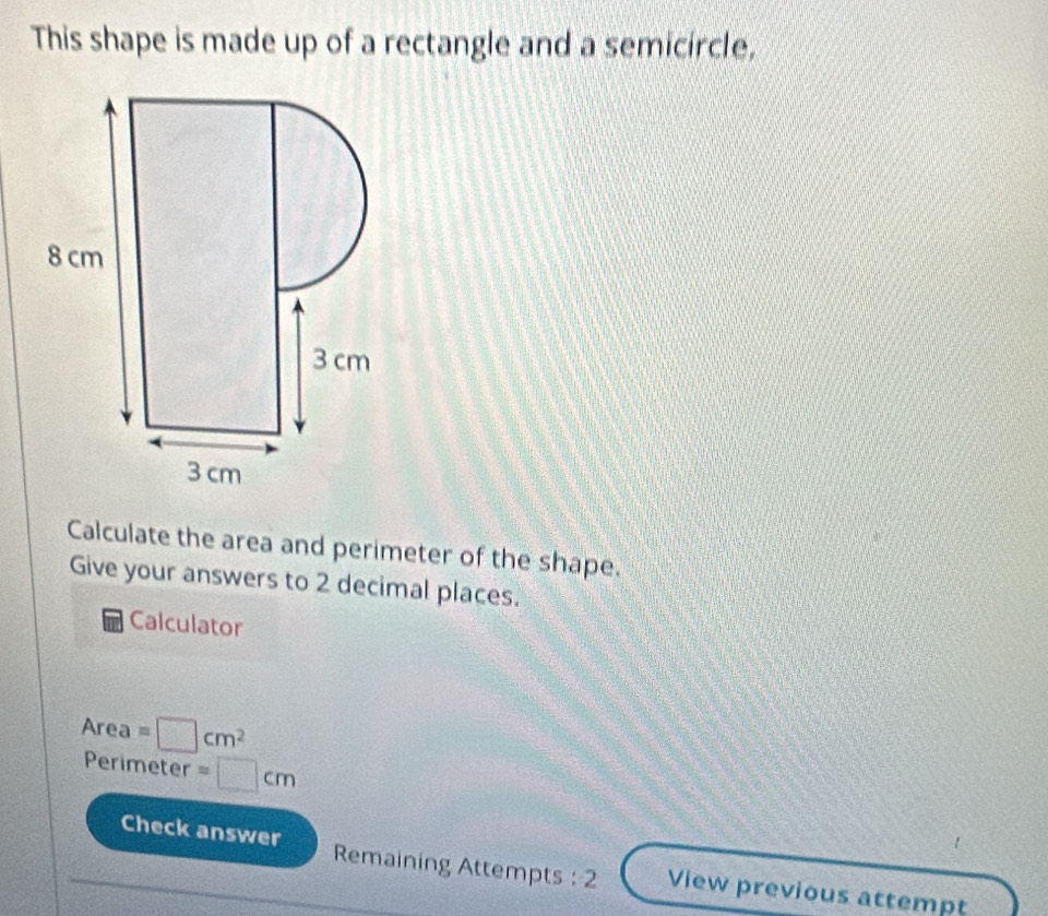 This shape is made up of a rectangle and a semicircle, 
Calculate the area and perimeter of the shape. 
Give your answers to 2 decimal places. 
Calculator
Area=□ cm^2
Perimeter =□ cm
Check answer Remaining Attempts :2 View previous attempt