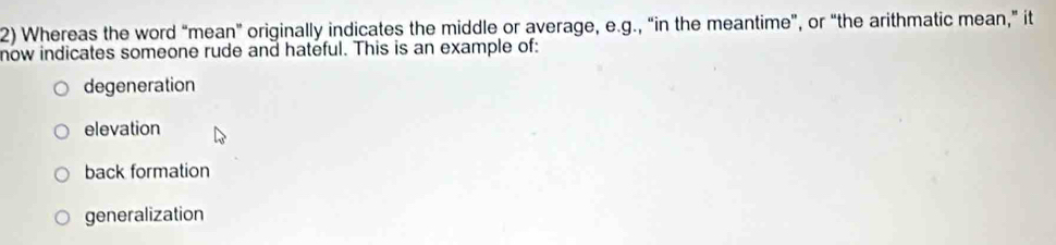 Whereas the word “mean” originally indicates the middle or average, e.g., “in the meantime”, or “the arithmatic mean,” it
now indicates someone rude and hateful. This is an example of:
degeneration
elevation
back formation
generalization