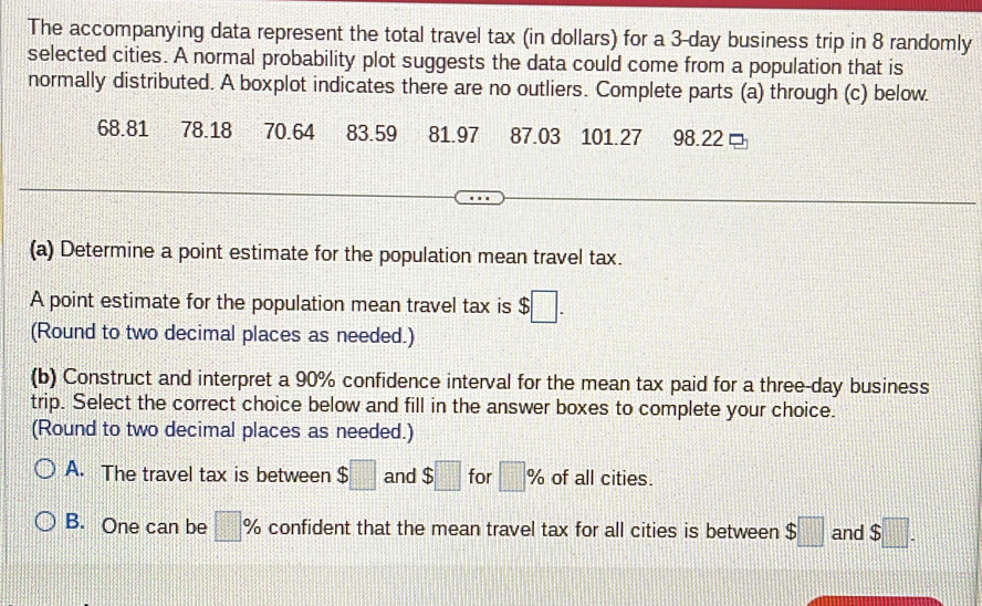 The accompanying data represent the total travel tax (in dollars) for a 3-day business trip in 8 randomly
selected cities. A normal probability plot suggests the data could come from a population that is
normally distributed. A boxplot indicates there are no outliers. Complete parts (a) through (c) below.
68.81 78.18 70.64 83.59 81.97 87.03 101.27 98.22
(a) Determine a point estimate for the population mean travel tax.
A point estimate for the population mean travel tax is $□. 
(Round to two decimal places as needed.)
(b) Construct and interpret a 90% confidence interval for the mean tax paid for a three-day business
trip. Select the correct choice below and fill in the answer boxes to complete your choice.
(Round to two decimal places as needed.)
A. The travel tax is between $□ and $□ for □ % of all cities.
B. One can be □ % confident that the mean travel tax for all cities is between $□ and $□.