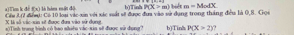 [1;2]
a)Tìm k để f(x) là hàm mật độ. b)Tinh P(X>m) biết m=ModX. 
Câu 3.(1 điểm): Có 10 loại vắc-xin với xác suất sẽ được đưa vào sử dụng trong tháng đều là 0, 8. Gọi
X là số vắc-xin sẽ được đưa vào sử dụng. 
a)Tính trung bình có bao nhiêu vắc-xin sẽ được sử dụng? b)Tinh P(X>2) ?