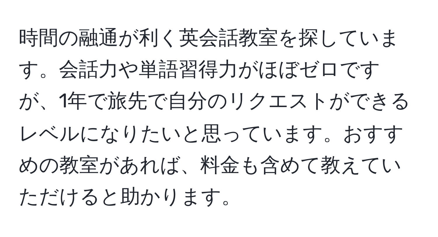 時間の融通が利く英会話教室を探しています。会話力や単語習得力がほぼゼロですが、1年で旅先で自分のリクエストができるレベルになりたいと思っています。おすすめの教室があれば、料金も含めて教えていただけると助かります。