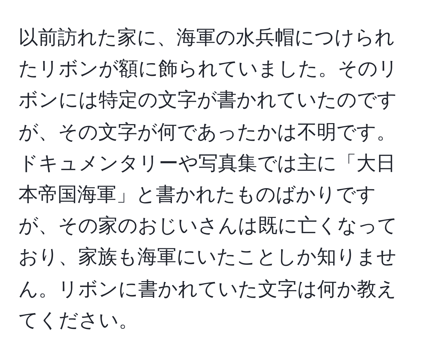 以前訪れた家に、海軍の水兵帽につけられたリボンが額に飾られていました。そのリボンには特定の文字が書かれていたのですが、その文字が何であったかは不明です。ドキュメンタリーや写真集では主に「大日本帝国海軍」と書かれたものばかりですが、その家のおじいさんは既に亡くなっており、家族も海軍にいたことしか知りません。リボンに書かれていた文字は何か教えてください。