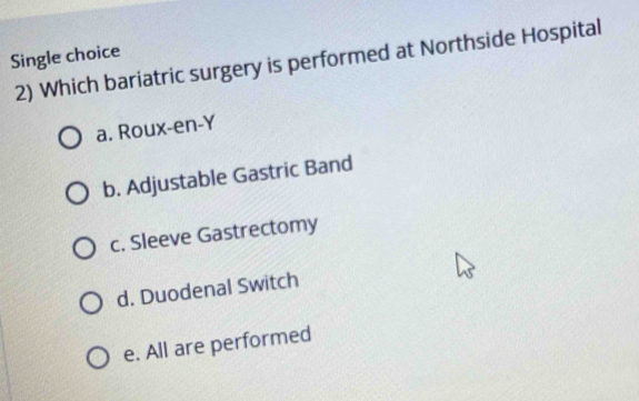 Single choice
2) Which bariatric surgery is performed at Northside Hospital
a. Roux-en-Y
b. Adjustable Gastric Band
c. Sleeve Gastrectomy
d. Duodenal Switch
e. All are performed