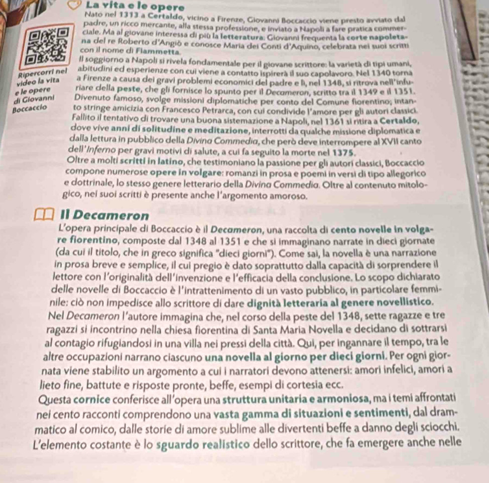 La vita e le opere
Nato nel 1313 a Certaldo, vicino a Firenze, Giovanni Boccaccio viene presto avviato dal
padre, un ricco mercante, alla stessa professione, e inviato a Napoli a fare pratica commer-
ciale. Ma al giovane interessa di più la letteratura: Giovanni frequenta la corte napoleta-
na del re Roberto d'Angiō e conosce Maria dei Conti d'Aquino, celebrata nei suoi scritti
con il nome di Flammetta.
ll soggiorno a Napoli si rivela fondamentale per il giovane scrittore: la varietà di tipi umani,
video la vita Ripercorri nel abitudini ed esperienze con cui viene a contatto ispirerà il suo capolavoro. Nel 1340 torna
a Firenze a causa dei gravi problemi economici del padre e lì, nel 1348, si ritrova nell’infu-
di Glovanni e le opere riare cella peste, che gli fornisce lo spunto per il Decomeron, scritto tra il 1349 e il 1351.
Divenuto famoso, svolge missioni diplomatiche per conto del Comune fiorentino; intan-
Boccaccío to stringe amicizia con Francesco Petrarca, con cui condivide l'amore per gli autori classici.
Fallito il tentativo di trovare una buona sistemazione a Napoli, nel 1361 si ritira a Certaldo,
dove vive anní di solitudine e meditazione, interrotti da qualche missione diplomatica e
dalla lettura in pubblico della Diving Commedia, che però deve interrompere al XVII canto
dell'Inferno per gravi motivi di salute, a cui fa seguito la morte nel 1375.
Oltre a molti scritti in Iatino, che testimoniano la passione per gli autori classici, Boccaccio
compone numerose opere in volgare: romanzi in prosa e poemi in versi di tipo allegorico
e dottrinale, lo stesso genere letterario della Divino Commedio. Oltre al contenuto mítolo-
gico, nei suoi scritti è presente anche l'argomento amoroso.
Il Decameron
L'opera principale di Boccaccio è il Decœmeron, una raccolta di cento novelle in volga-
re fiorentino, composte dal 1348 al 1351 e che si immaginano narrate in dieci giornate
(da cui il titolo, che in greco significa "dieci giorni"). Come sai, la novella è una narrazione
in prosa breve e semplice, il cui pregio è dato soprattutto dalla capacità di sorprendere il
lettore con l'originalità dell'invenzione e l'efficacia della conclusione. Lo scopo dichiarato
delle novelle di Boccaccio è l'intrattenimento di un vasto pubblico, in particolare femmi-
nile: ciò non impedisce allo scrittore di dare dignità letteraria al genere novellistico.
Nel Decımeron l’autore immagina che, nel corso della peste del 1348, sette ragazze e tre
ragazzi si incontrino nella chiesa fiorentina di Santa Maria Novella e decidano di sottrarsi
al contagio rifugiandosi in una villa nei pressi della città. Qui, per ingannare il tempo, tra le
altre occupazioni narrano ciascuno una novella al giorno per dieci giorni. Per ogni gior-
nata viene stabilito un argomento a cui i narratori devono attenersi: amori infelici, amori a
lieto fine, battute e risposte pronte, beffe, esempi di cortesia ecc.
Questa cornice conferisce all’opera una struttura unitaria e armoniosa, ma i temi affrontati
nei cento racconti comprendono una vasta gamma di situazioni e sentimenti, dal dram-
matico al comico, dalle storie di amore sublime alle divertenti beffe a danno degli sciocchi.
L'elemento costante è lo sguardo realístico dello scrittore, che fa emergere anche nelle