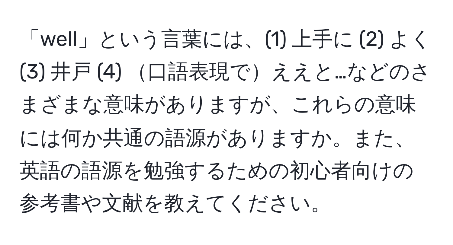 「well」という言葉には、(1) 上手に (2) よく (3) 井戸 (4) 口語表現でええと…などのさまざまな意味がありますが、これらの意味には何か共通の語源がありますか。また、英語の語源を勉強するための初心者向けの参考書や文献を教えてください。