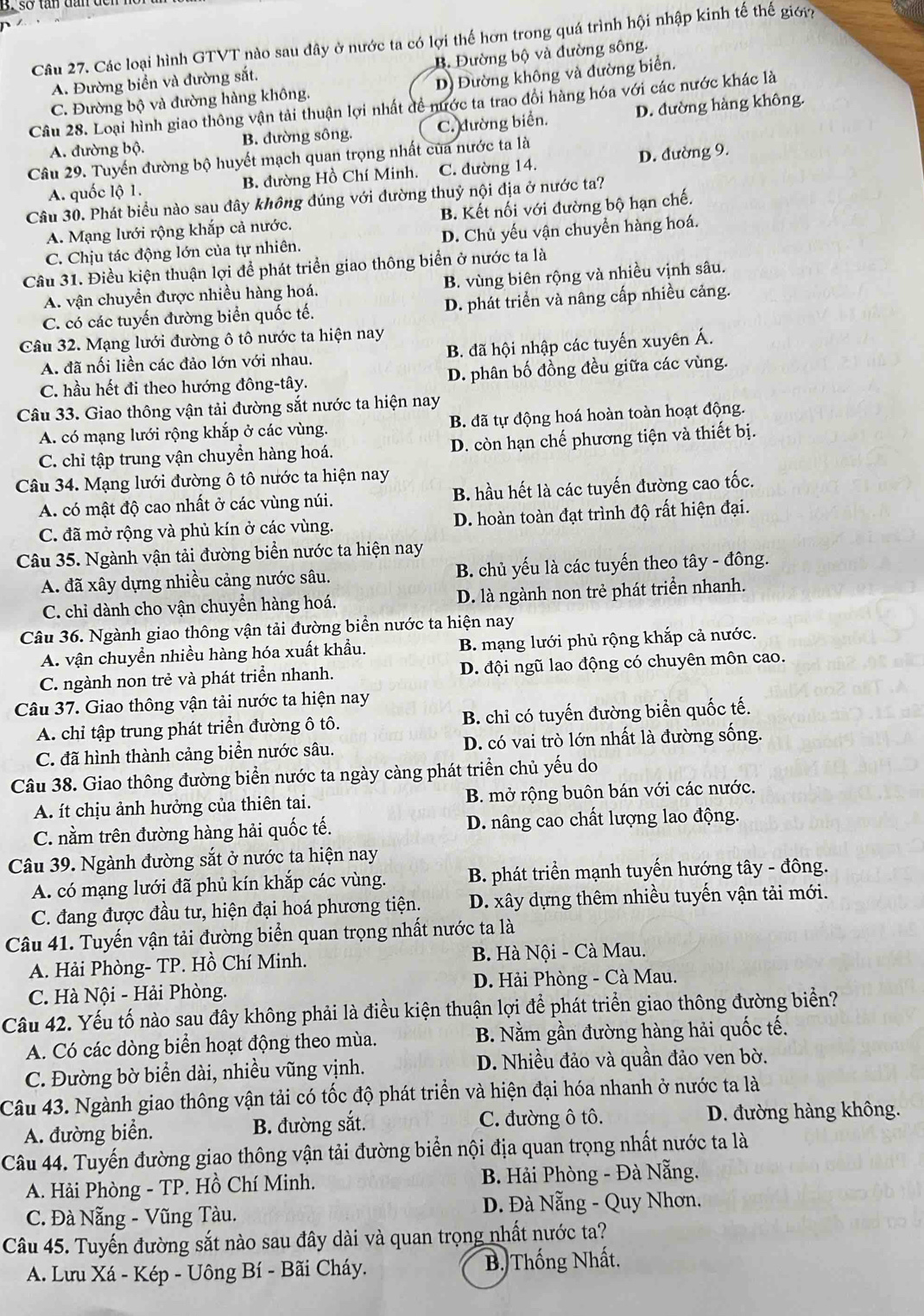 Các loại hình GTVT nào sau đây ở nước ta có lợi thế hơn trong quá trình hội nhập kinh tế thế giới
A. Đường biển và đường sắt. B. Đường bộ và đường sông.
C. Đường bộ và đường hàng không. D) Đường không và đường biển.
Câu 28. Loại hình giao thông vận tải thuận lợi nhất đề nước ta trao đổi hàng hóa với các nước khác là
A. đường bộ. B. đường sông. C. đường biển. D. đường hàng không.
Câu 29. Tuyến đường bộ huyết mạch quan trọng nhất của nước ta là
A. quốc lộ 1. B. đường Hồ Chí Minh. C. đường 14. D. đường 9.
Câu 30. Phát biểu nào sau đây không đúng với đường thuỷ nội địa ở nước ta?
A. Mạng lưới rộng khắp cả nước. B. Kết nối với đường bộ hạn chế.
C. Chịu tác động lớn của tự nhiên. D. Chủ yếu vận chuyền hàng hoá.
Câu 31. Điều kiện thuận lợi để phát triển giao thông biển ở nước ta là
A. vận chuyển được nhiều hàng hoá. B. vùng biên rộng và nhiều vịnh sâu.
C. có các tuyến đường biển quốc tế. D. phát triển và nâng cấp nhiều cảng.
Câu 32. Mạng lưới đường ô tô nước ta hiện nay
A. đã nối liền các đảo lớn với nhau. B. đã hội nhập các tuyến xuyên Á.
C. hầu hết đi theo hướng đông-tây. D. phân bố đồng đều giữa các vùng.
Câu 33. Giao thông vận tải đường sắt nước ta hiện nay
A. có mạng lưới rộng khắp ở các vùng. B. đã tự động hoá hoàn toàn hoạt động.
C. chỉ tập trung vận chuyền hàng hoá. D. còn hạn chế phương tiện và thiết bị.
Câu 34. Mạng lưới đường ô tô nước ta hiện nay
A. có mật độ cao nhất ở các vùng núi. B. hầu hết là các tuyến đường cao tốc.
C. đã mở rộng và phủ kín ở các vùng. D. hoàn toàn đạt trình độ rất hiện đại.
Câu 35. Ngành vận tải đường biển nước ta hiện nay
A. đã xây dựng nhiều cảng nước sâu. B. chủ yếu là các tuyến theo tây - đông.
C. chỉ dành cho vận chuyền hàng hoá. D. là ngành non trẻ phát triển nhanh.
Câu 36. Ngành giao thông vận tải đường biển nước ta hiện nay
A. vận chuyền nhiều hàng hóa xuất khẩu. B. mạng lưới phủ rộng khắp cả nước.
C. ngành non trẻ và phát triển nhanh. D. đội ngũ lao động có chuyên môn cao.
Câu 37. Giao thông vận tải nước ta hiện nay
A. chỉ tập trung phát triển đường ô tô. B. chỉ có tuyến đường biển quốc tế.
C. đã hình thành cảng biển nước sâu. D. có vai trò lớn nhất là đường sống.
Câu 38. Giao thông đường biển nước ta ngày càng phát triền chủ yếu do
A. ít chịu ảnh hưởng của thiên tai. B. mở rộng buôn bán với các nước.
C. nằm trên đường hàng hải quốc tế. D. nâng cao chất lượng lao động.
Câu 39. Ngành đường sắt ở nước ta hiện nay
A. có mạng lưới đã phủ kín khắp các vùng.  B. phát triển mạnh tuyến hướng tây - đông.
C. đang được đầu tư, hiện đại hoá phương tiện. D. xây dựng thêm nhiều tuyến vận tải mới.
Câu 41. Tuyến vận tải đường biển quan trọng nhất nước ta là
A. Hải Phòng- TP. Hồ Chí Minh.  B. Hà Nội - Cà Mau.
C. Hà Nội - Hải Phòng.  D. Hải Phòng - Cà Mau.
Câu 42. Yếu tố nào sau đây không phải là điều kiện thuận lợi để phát triển giao thông đường biển?
A. Có các dòng biển hoạt động theo mùa. B. Nằm gần đường hàng hải quốc tế.
C. Đường bờ biển dài, nhiều vũng vịnh. D. Nhiều đảo và quần đảo ven bờ.
Câu 43. Ngành giao thông vận tải có tốc độ phát triển và hiện đại hóa nhanh ở nước ta là
A. đường biển. B. đường sắt. C. đường ô tô. D. đường hàng không.
Câu 44. Tuyến đường giao thông vận tải đường biển nội địa quan trọng nhất nước ta là
A. Hải Phòng - TP. Hồ Chí Minh.  B. Hải Phòng - Đà Nẵng.
C. Đà Nẵng - Vũng Tàu.  Đ. Đà Nẵng - Quy Nhơn.
Câu 45. Tuyến đường sắt nào sau đây dài và quan trọng nhất nước ta?
A. Lưu Xá - Kép - Uông Bí - Bãi Cháy. B. Thống Nhất.