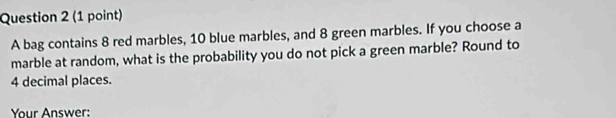 A bag contains 8 red marbles, 10 blue marbles, and 8 green marbles. If you choose a 
marble at random, what is the probability you do not pick a green marble? Round to
4 decimal places. 
Your Answer: