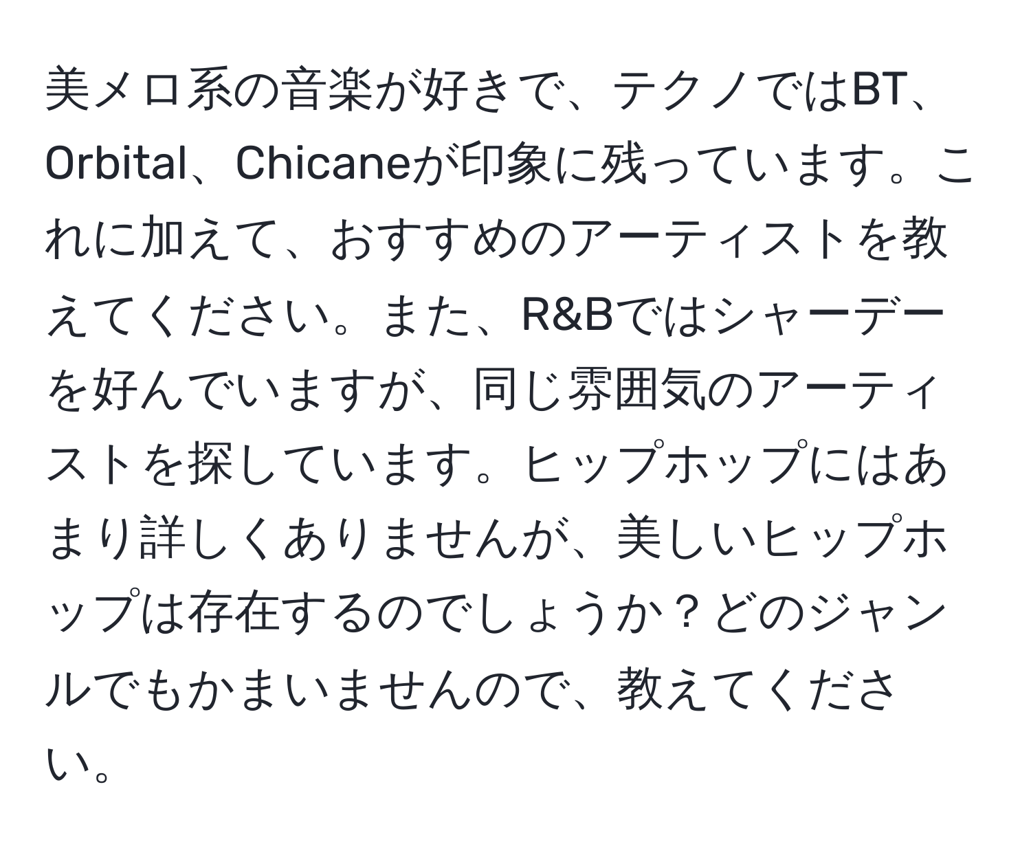 美メロ系の音楽が好きで、テクノではBT、Orbital、Chicaneが印象に残っています。これに加えて、おすすめのアーティストを教えてください。また、R&Bではシャーデーを好んでいますが、同じ雰囲気のアーティストを探しています。ヒップホップにはあまり詳しくありませんが、美しいヒップホップは存在するのでしょうか？どのジャンルでもかまいませんので、教えてください。