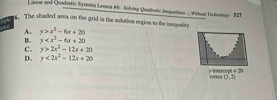 Linear and Quadratic Systems Lesson #4: Solving Quadratic Inequalities ... Wihout Technology 527
ltiple 6. The shaded area on the grid is the solution region to the inequality
nice
A. y>x^2-6x+20
B. y
C. y>2x^2-12x+20
D. y<2x^2-12x+20
y=intercept =20
vertex (3,2)