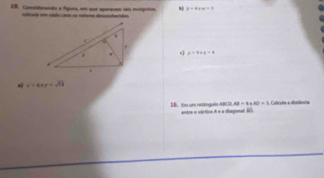 Considurando a figura, em que eparecem sais incógnitas. b p=4+w=3
cálcule em cada caso os valores desconhecidos. 
c) p-9
x=6xy=sqrt(13)
16. Em um retânguêo ABCD, AB=6eAD=3 Calcule a distância 
entre o vértice A e a diagonal 80.