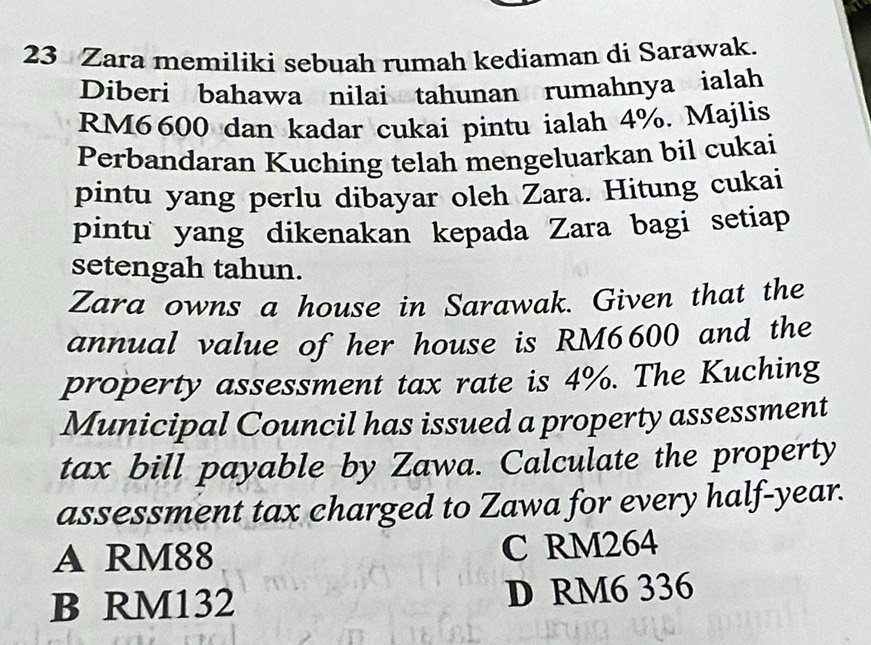 Zara memiliki sebuah rumah kediaman di Sarawak.
Diberi bahawa nilai tahunan rumahnya ialah
RM6600 dan kadar cukai pintu ialah 4%. Majlis
Perbandaran Kuching telah mengeluarkan bil cukai
pintu yang perlu dibayar oleh Zara. Hitung cukai
pintu yang dikenakan kepada Zara bagi setiap
setengah tahun.
Zara owns a house in Sarawak. Given that the
annual value of her house is RM6600 and the
property assessment tax rate is 4%. The Kuching
Municipal Council has issued a property assessment
tax bill payable by Zawa. Calculate the property
assessment tax charged to Zawa for every half-year.
A RM88 C RM264
B RM132 D RM6 336