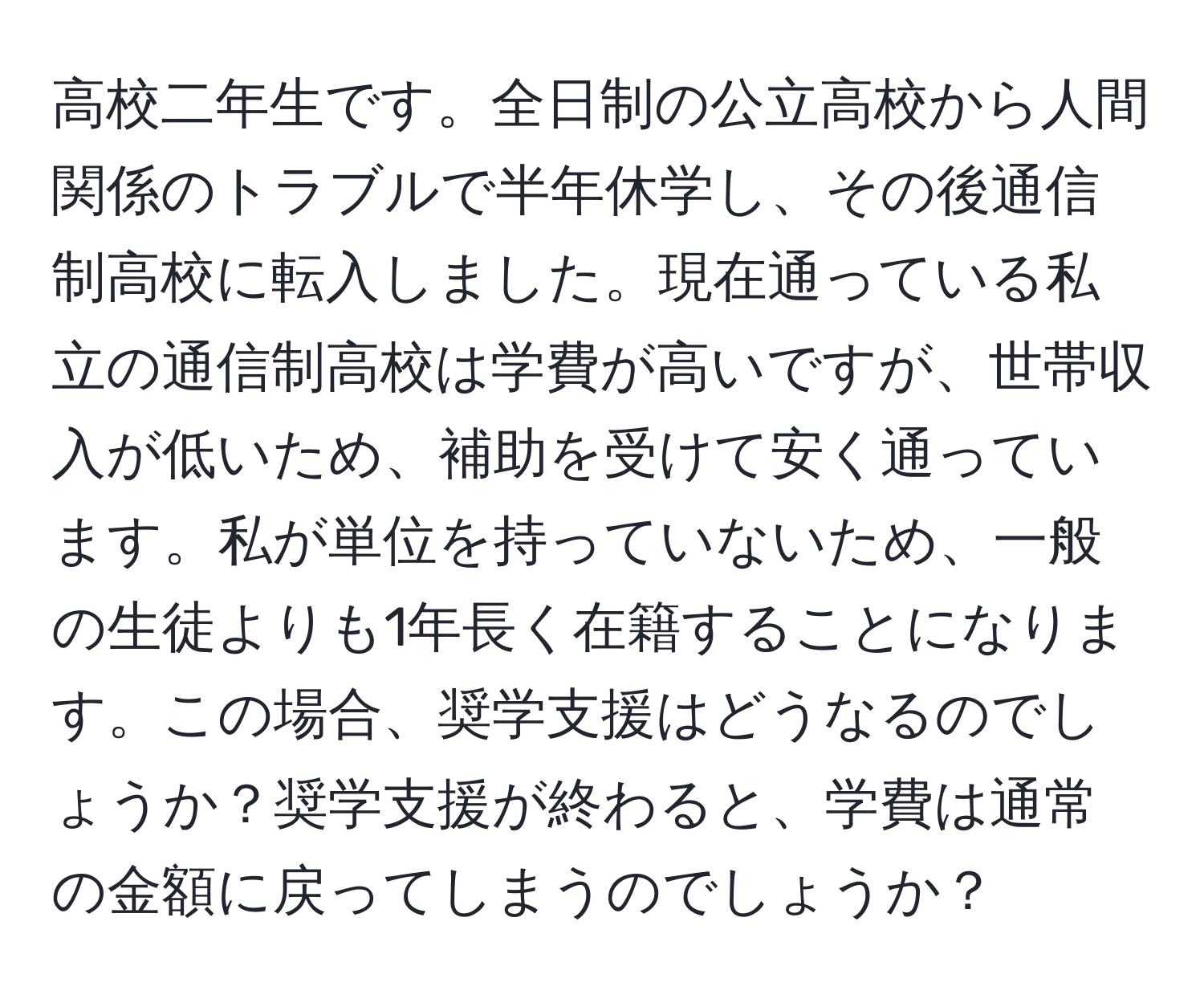 高校二年生です。全日制の公立高校から人間関係のトラブルで半年休学し、その後通信制高校に転入しました。現在通っている私立の通信制高校は学費が高いですが、世帯収入が低いため、補助を受けて安く通っています。私が単位を持っていないため、一般の生徒よりも1年長く在籍することになります。この場合、奨学支援はどうなるのでしょうか？奨学支援が終わると、学費は通常の金額に戻ってしまうのでしょうか？