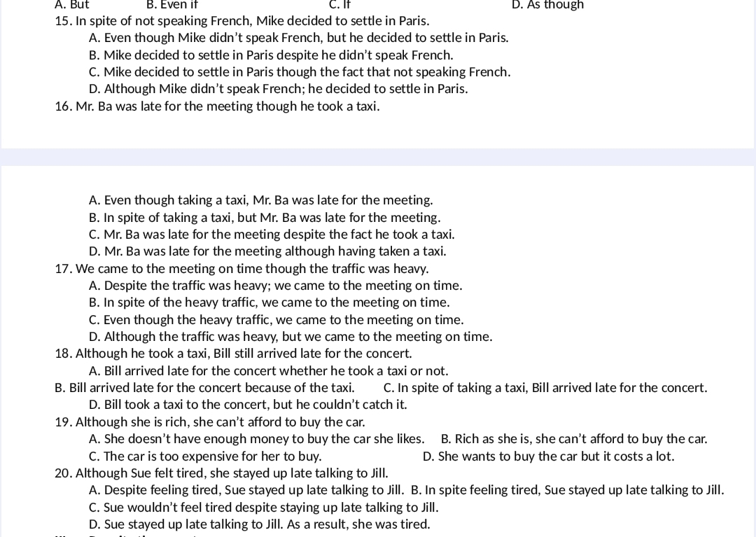 A. But B. Even if C. If D. As though
15. In spite of not speaking French, Mike decided to settle in Paris.
A. Even though Mike didn't speak French, but he decided to settle in Paris.
B. Mike decided to settle in Paris despite he didn’t speak French.
C. Mike decided to settle in Paris though the fact that not speaking French.
D. Although Mike didn’t speak French; he decided to settle in Paris.
16. Mr. Ba was late for the meeting though he took a taxi.
A. Even though taking a taxi, Mr. Ba was late for the meeting.
B. In spite of taking a taxi, but Mr. Ba was late for the meeting.
C. Mr. Ba was late for the meeting despite the fact he took a taxi.
D. Mr. Ba was late for the meeting although having taken a taxi.
17. We came to the meeting on time though the traffic was heavy.
A. Despite the traffic was heavy; we came to the meeting on time.
B. In spite of the heavy traffic, we came to the meeting on time.
C. Even though the heavy traffic, we came to the meeting on time.
D. Although the traffic was heavy, but we came to the meeting on time.
18. Although he took a taxi, Bill still arrived late for the concert.
A. Bill arrived late for the concert whether he took a taxi or not.
B. Bill arrived late for the concert because of the taxi. C. In spite of taking a taxi, Bill arrived late for the concert.
D. Bill took a taxi to the concert, but he couldn't catch it.
19. Although she is rich, she can't afford to buy the car.
A. She doesn’t have enough money to buy the car she likes. B. Rich as she is, she can't afford to buy the car.
C. The car is too expensive for her to buy. D. She wants to buy the car but it costs a lot.
20. Although Sue felt tired, she stayed up late talking to Jill.
A. Despite feeling tired, Sue stayed up late talking to Jill. B. In spite feeling tired, Sue stayed up late talking to Jill.
C. Sue wouldn't feel tired despite staying up late talking to Jill.
D. Sue stayed up late talking to Jill. As a result, she was tired.