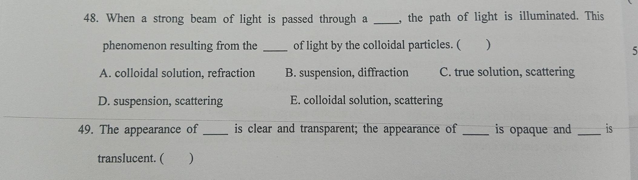 When a strong beam of light is passed through a _, the path of light is illuminated. This
phenomenon resulting from the _of light by the colloidal particles. ( )
5
A. colloidal solution, refraction B. suspension, diffraction C. true solution, scattering
D. suspension, scattering E. colloidal solution, scattering
49. The appearance of _is clear and transparent; the appearance of _is opaque and _is
translucent. ( )