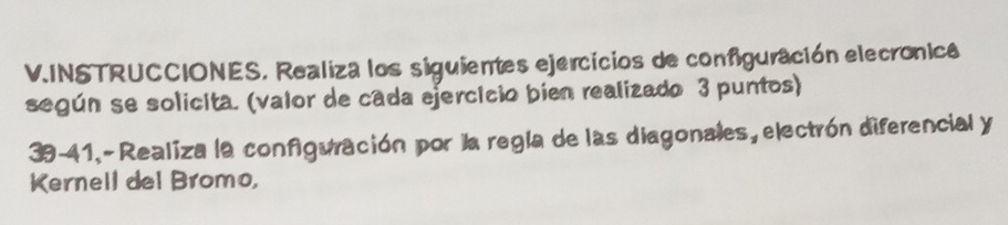 INSTRUCCIONES. Realiza los siguientes ejercicios de configuración elecronica 
según se solicita. (valor de cada ejercicio bien realizado 3 puntos) 
39-41,- Realiza la configuración por la regla de las diagonales, electrón diferencial y 
Kernell del Bromo,