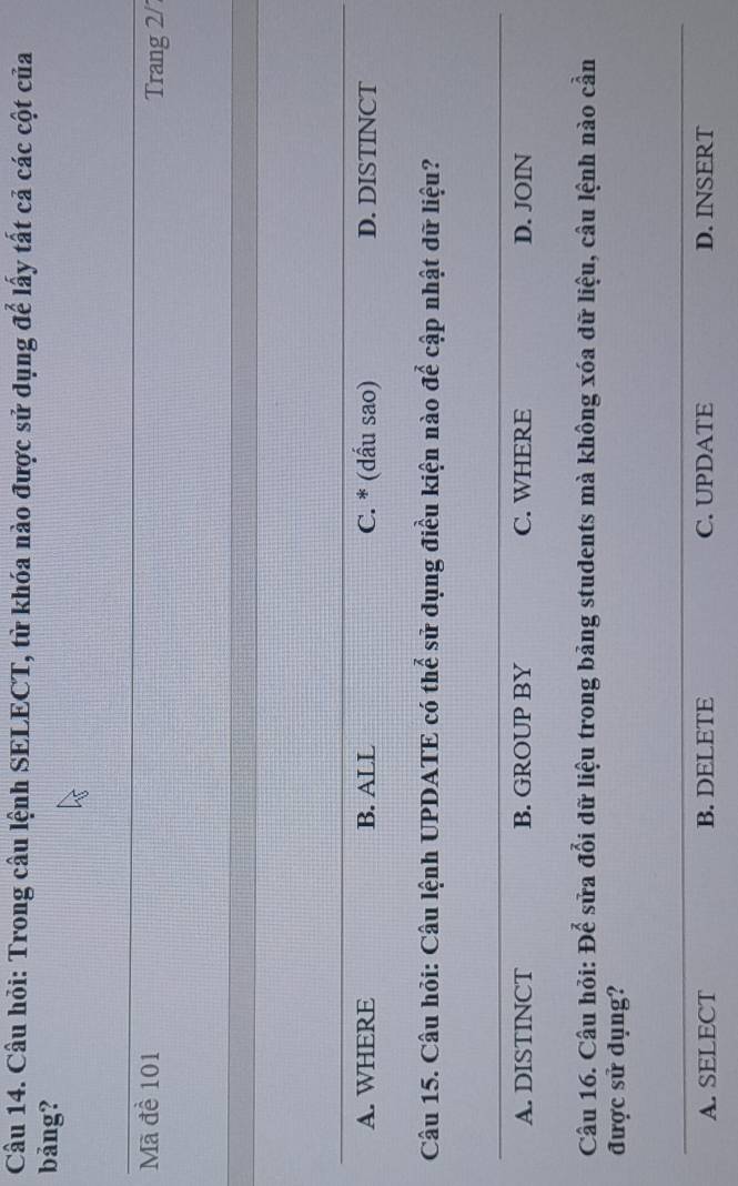 Câu hỏi: Trong cầu lệnh SELECT, từ khóa nào được sử dụng để lấy tất cả các cột của
bảng?
Mã đề 101 Trang 2/
A. WHERE B. ALL C. * (dấu sao) D. DISTINCT
Câu 15. Câu hỏi: Câu lệnh UPDATE có thể sử dụng điều kiện nào để cập nhật dữ liệu?
A. DISTINCT B. GROUP BY C. WHERE D. JOIN
Câu 16. Câu hỏi: Để sửa đổi dữ liệu trong bảng students mà không xóa dữ liệu, câu lệnh nào cần
được sử dụng?
A. SELECT B. DELETE C. UPDATE D. INSERT