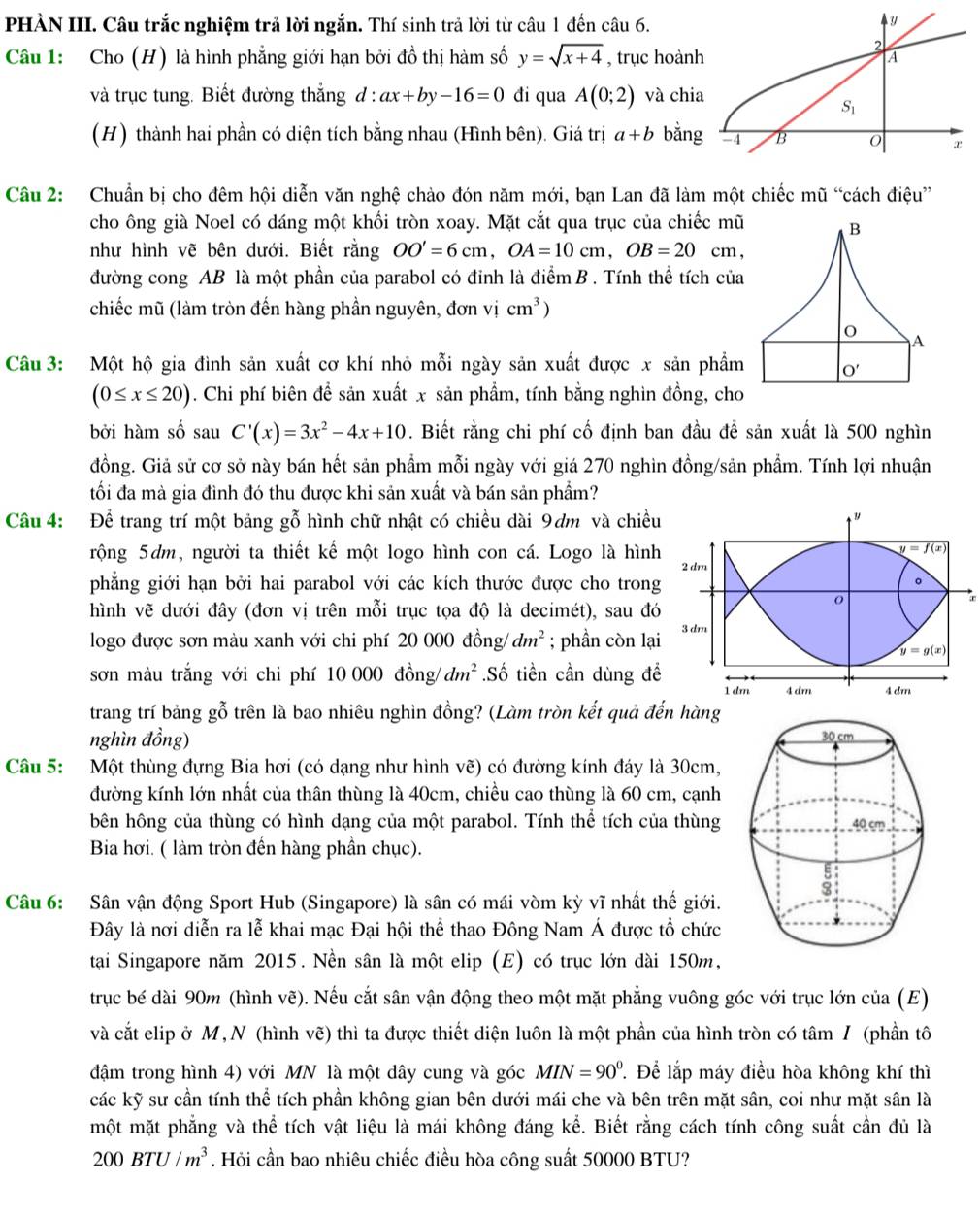 PHÀN III. Câu trắc nghiệm trả lời ngắn. Thí sinh trả lời từ câu 1 đến câu 6.
Câu 1: Cho (H) là hình phẳng giới hạn bởi đồ thị hàm số y=sqrt(x+4) , trục hoành
và trục tung. Biết đường thắng đ : ax+by-16=0 đi qua A(0;2) và chia
(H) thành hai phần có diện tích bằng nhau (Hình bên). Giá trị a+b bằng
Câu 2: Chuẩn bị cho đêm hội diễn văn nghệ chảo đón năm mới, bạn Lan đã làm một chiếc mũ “cách điệu”
cho ông già Noel có dáng một khối tròn xoay. Mặt cắt qua trục của chiếc mũ
như hình vẽ bên dưới. Biết rằng OO'=6cm,OA=10cm,OB=20 cm,
đường cong AB là một phần của parabol có đinh là điểm B . Tính thể tích của
chiếc mũ (làm tròn đến hàng phần nguyên, đơn vị cm^3)
Câu 3: Một hộ gia đình sản xuất cơ khí nhỏ mỗi ngày sản xuất được x sản phẩm
(0≤ x≤ 20) 0 . Chi phí biên để sản xuất x sản phẩm, tính bằng nghìn đồng, cho
bởi hàm số sau C'(x)=3x^2-4x+10. Biết rằng chi phí cố định ban đầu để sản xuất là 500 nghìn
đồng. Giả sử cơ sở này bán hết sản phẩm mỗi ngày với giá 270 nghìn đồng/sản phẩm. Tính lợi nhuận
tối đa mà gia đình đó thu được khi sản xuất và bán sản phẩm?
Câu 4: Để trang trí một bảng gỗ hình chữ nhật có chiều dài 9dm và chiều
y=f(x)
rộng 5dm, người ta thiết kế một logo hình con cá. Logo là hình 2 dm
phẳng giới hạn bởi hai parabol với các kích thước được cho trong 。
r
hình vẽ dưới đây (đơn vị trên mỗi trục tọa độ là decimét), sau đó
logo được sơn màu xanh với chi phí 20 000 đồng/ dm^2; phần còn lại 3dm
y=g(x)
sơn màu trắng với chi phí 10 000 đồng/ dm^2.Số tiền cần dùng để 1 dm 4 dm 4dm
trang trí bảng gỗ trên là bao nhiêu nghìn đồng? (Làm tròn kết quả đến hàng
nghìn đồng)
Câu 5: Một thùng đựng Bia hơi (có dạng như hình vẽ) có đường kính đáy là 30cm,
đường kính lớn nhất của thân thùng là 40cm, chiều cao thùng là 60 cm, cạnh
bên hông của thùng có hình dạng của một parabol. Tính thể tích của thùng 
Bia hơi. ( làm tròn đến hàng phần chục).
Câu 6: Sân vận động Sport Hub (Singapore) là sân có mái vòm kỳ vĩ nhất thế giới.
Đây là nơi diễn ra lễ khai mạc Đại hội thể thao Đông Nam Á được tổ chức
tại Singapore năm 2015. Nền sân là một elip (E) có trục lớn dài 150m,
trục bé dài 90m (hình vẽ). Nếu cắt sân vận động theo một mặt phẳng vuông góc với trục lớn của (E)
và cắt elip ở M,N (hình vẽ) thì ta được thiết diện luôn là một phần của hình tròn có tâm / (phần tô
đậm trong hình 4) với MN là một dây cung và góc MIN=90^0. Để lắp máy điều hòa không khí thì
các kỹ sư cần tính thể tích phần không gian bên dưới mái che và bên trên mặt sân, coi như mặt sân là
một mặt phẳng và thể tích vật liệu là mái không đáng kể. Biết rằng cách tính công suất cần đủ là
200BTU/m^3. Hỏi cần bao nhiêu chiếc điều hòa công suất 50000 BTU?