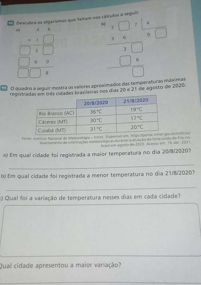 Descubra os algarismos que faltam nos cálculos a seguir.
beginarrayr 46 * 1□  hline □ 2□  hline □ 6&□ 2&□ 
beginarrayr □ beginarrayr beginarrayr □ 71.6 2.3□ * □  hline 2.□  -□ * □  hline □ endarray endarray □°
O quadro a seguir mostra os valores aproximados das temperaturas máximas
registrtrês cidades brasileiras nos dias 20 e 21 de agosto de 2020.
Fonte: Instituto Nacional de Meteorologia - Inmet. Dispv.br/noticias/
levantamento-de-informações-meteorológicas-durante-a-atuação-da-forte-onda-de-frio-no-
brasil-em-agosto-de-2020. Acesso em: 16 abr. 2021.
a) Em qual cidade foi registrada a maior temperatura no dia 20/8/2020?
_
b) Em qual cidade foi registrada a menor temperatura no dia 21/8/2020?
_
:) Qual foi a variação de temperatura nesses dias em cada cidade?
Qual cidade apresentou a maior variação?
_