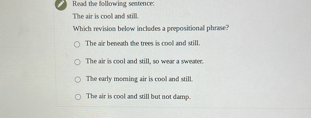 Read the following sentence:
The air is cool and still.
Which revision below includes a prepositional phrase?
The air beneath the trees is cool and still.
The air is cool and still, so wear a sweater.
The early morning air is cool and still.
The air is cool and still but not damp.