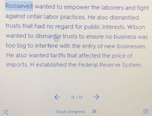 Roosevelt wanted to empower the laborers and fight 
against unfair labor practices. He also dismantled 
trusts that had no regard for public interests. Wilson 
wanted to dismanfle trusts to ensure no business was 
too big to interfere with the entry of new businesses. 
He also wanted tariffs that affected the price of 
imports. H established the Federal Reserve System. 
12 / 12 
Track progress