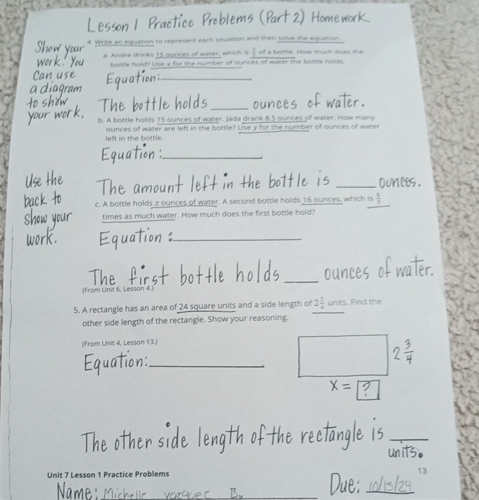 Practice Problems (Part 2) Home 
4. Write an equation to represent each situation and then solve the equation. 
a. Andre drinks 15 ources of water, which is  1/3  of a bottle. How much does the 
bottle hold? Use x for the number of ounces of water the bottle holds 
_ 
bottle holds _oun of water. 
b. A bottle holds 15 ounces of water. Jada drank 8.5 ounces of water. How many
ounces of water are left in the bottle? Use y for the number of ounces of water 
left in the bottle. 
ual 
_ 
_ounce 
c. A bottle holds z ounces of water. A second bottle holds 16 ounces, which is  1/5 
times as much water. How much does the first bottle hold? 
_ 
_ 
(From Unit 6, Lesson 4.) 
5. A rectangle has an area of 24 square units and a side length of 2 3/4  units. Find the 
other side length of the rectangle. Show your reasoning. 
(From Unit 4, Lesson 13.) 
_ 
_ 
Unit 7 Lesson 1 Practice Problems 13 
Na me 
_ 
_