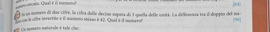 mero 
numero cercato. Qual è il numero? 
[ 84 ]
88 l In un numero di due cifre, la cifra delle decine supera di 3 quella delle unità. La differenza tra il doppio del nu- 
mero con le cifre invertite e il numero stesso è 42. Qual è il numero? [96] 
Un numero naturale è tale che: