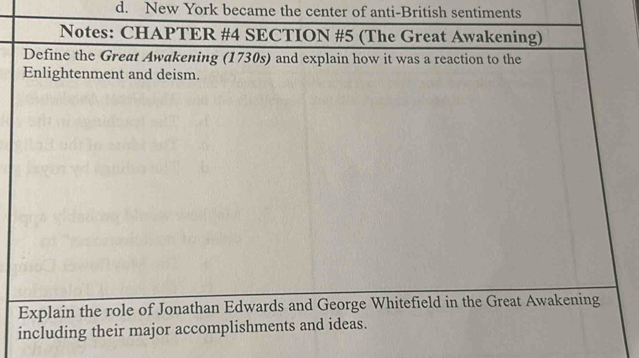 d. New York became the center of anti-British sentiments
Notes: CHAPTER #4 SECTION #5 (The Great Awakening)
Define the Great Awakening (1730s) and explain how it was a reaction to the
Enlightenment and deism.
Explain the role of Jonathan Edwards and George Whitefield in the Great Awakening
including their major accomplishments and ideas.