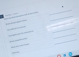 Mrbing 4 pori
Match the mineral property with its description._
_
_
Break along rreguðar suriace
How difficult it is to break
_
frow hightly pack the molecules are
_
_
Breaks along flat surface
What cofor mark it leaves
Shinyness