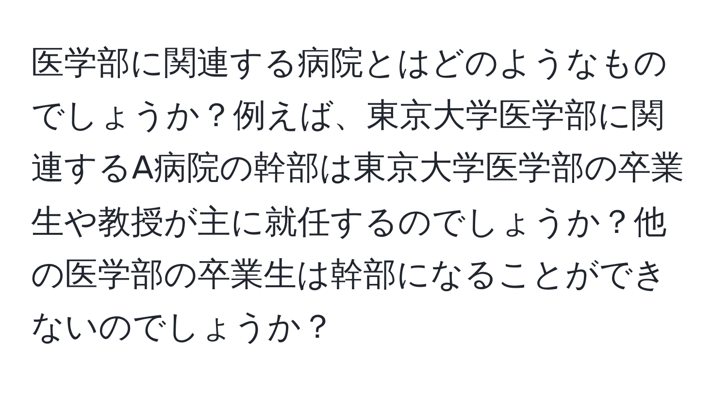 医学部に関連する病院とはどのようなものでしょうか？例えば、東京大学医学部に関連するA病院の幹部は東京大学医学部の卒業生や教授が主に就任するのでしょうか？他の医学部の卒業生は幹部になることができないのでしょうか？