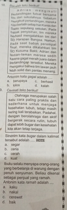 Bacalah teks berikut!
A drian m e ng ik u t i
Pertandingan futsal bersama
tim dari sekolahnya. Sebelum
mengikuti pertandingan, mereka
rutin berlatih setiap hari Kamis dan
Sabtu sepulang sekolah. Pada
babak penyisihan, tim mereka
berhasil mengalahkan tim dari
SD Harapan Bangsa. Namun,
pada saat babak perempat
final. mereka dikalahkan tim
SD Kusuma Bakti. Adrian dan
teman-teman merasa sedih
karena gagal meraih juara dalam
pertandingan tersebut. Mereka
mengakui bahwa tim lawan jauh
lebih solid dan pantas menang.
Antonim kata gagal adalah ....
a. berupaya c. berhasil
b. lolos d. kalah
9. Cermati teks berikut!
Olahraga merupakan salah
satu cara paling praktis dan
sederhana untuk menjaga
kesehatan tubuh, tetapi masih
sering kali terabaikan. Padahal,
dengan berolahraga dan aktif
bergerak secara rutin, tubuh
dapat lebih bugar dan kesehatan
kita akan tetap terjaga.
Sinonim kata bugar dalam kalimat
tersebut adalah .... HOTS
a. segar
b. ceria
c. cerah
d. kuat
Ibuku selalu menyapa orang-orang
yang berbelanja di warung dengan
penuh senyuman. Beliau dikenal
sebagai penjual yang ramah.
Antonim kata ramah adalah ....
a. kaku
b. nakal
c. cerewet
d. baik