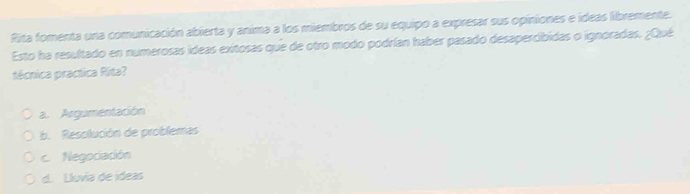 Rita fomenta una comunicación abierta y anima a los miembros de su equipo a expresar sus opiniones e ideas libremente.
Esto ha resultado en numerosas ideas exitosas que de otro modo podrían haber pasado desapercibidas o ignoradas. ¿Qué
técnica practica Rita?
a. Argumentación
b. Resolución de problemas
c. Negociación
d. Lluvia de ídeas