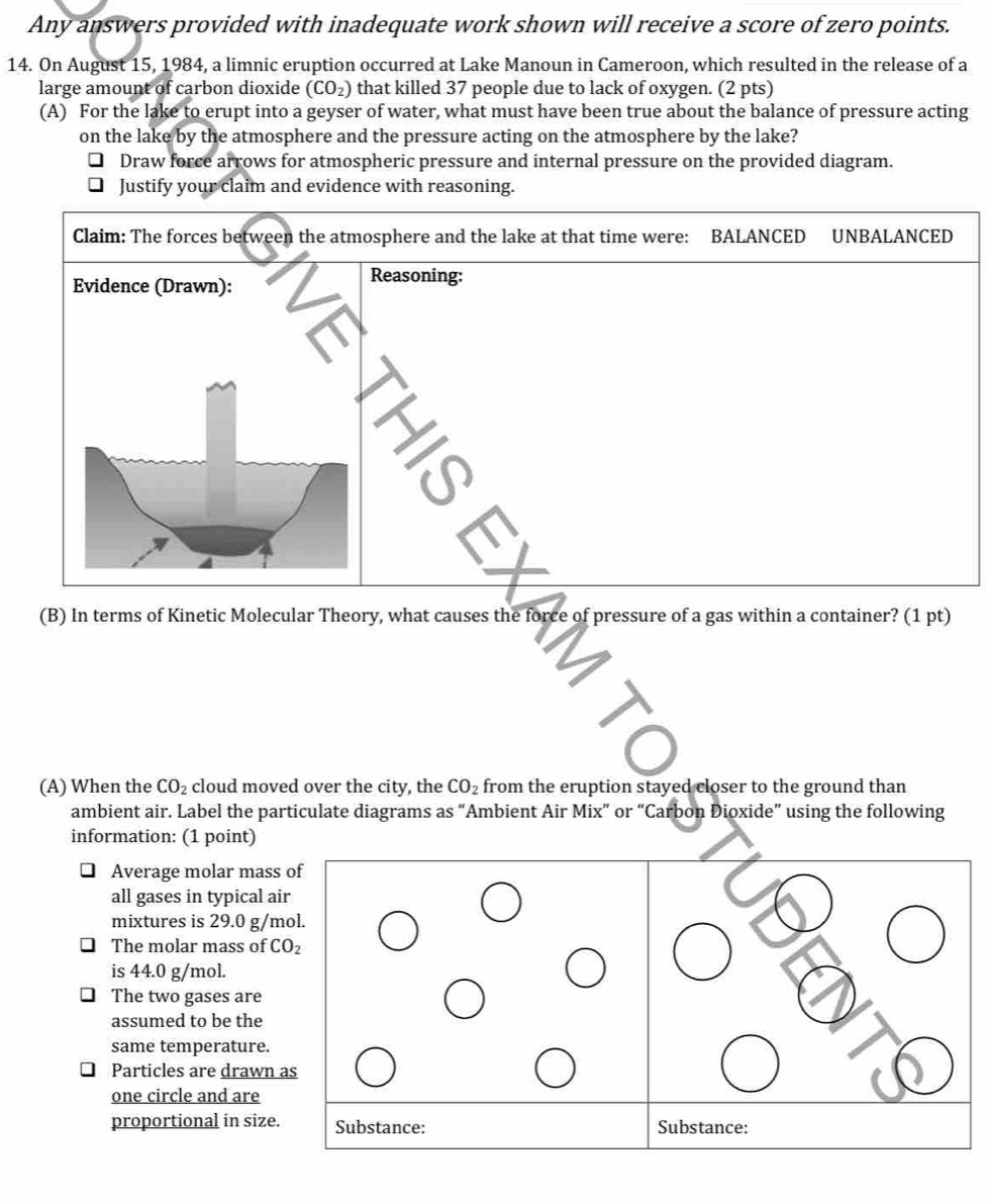 Any answers provided with inadequate work shown will receive a score of zero points. 
14. On August 15, 1984, a limnic eruption occurred at Lake Manoun in Cameroon, which resulted in the release of a 
large amount of carbon dioxide (CO_2) that killed 37 people due to lack of oxygen. (2 pts) 
(A) For the lake to erupt into a geyser of water, what must have been true about the balance of pressure acting 
on the lake by the atmosphere and the pressure acting on the atmosphere by the lake? 
Draw force arrows for atmospheric pressure and internal pressure on the provided diagram. 
Justify your claim and evidence with reasoning. 
(B) In terms of Kinetic Molecular Theory, what causes the force of pressure of a gas within a container? (1 pt) 
(A) When the CO_2 cloud moved over the city, the CO_2 from the eruption stayed closer to the ground than 
ambient air. Label the particulate diagrams as “Ambient Air Mix” or “Carbon Dioxide” using the following 
information: (1 point) 
Average molar mass of 
all gases in typical air 
mixtures is 29.0 g/mol. 
The molar mass of CO_2
is 44.0 g/mol. 
The two gases are 
assumed to be the 
same temperature. 
Particles are drawn as 
one circle and are 
proportional in size. Substance: