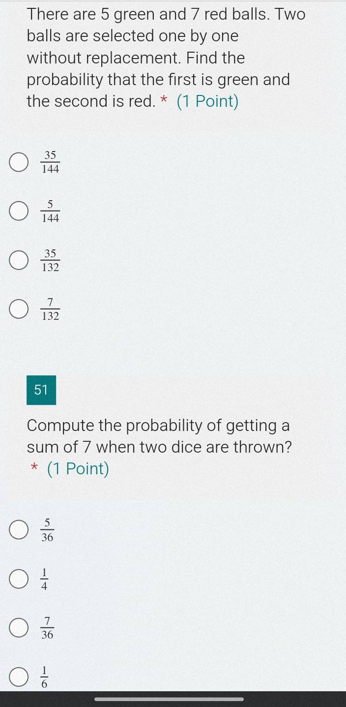 There are 5 green and 7 red balls. Two
balls are selected one by one
without replacement. Find the
probability that the first is green and
the second is red. * (1 Point)
 35/144 
 5/144 
 35/132 
 7/132 
51
Compute the probability of getting a
sum of 7 when two dice are thrown?
* (1 Point)
 5/36 
 1/4 
 7/36 
 1/6 