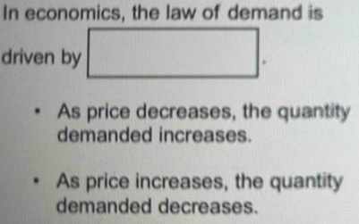 In economics, the law of demand is
driven by .
As price decreases, the quantity
demanded increases.
As price increases, the quantity
demanded decreases.