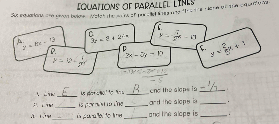 EQUATIONS OF PARALLEL LINES 
Six equations are given below. Match the pairs of parallel lines and find the slope of the equations. 
E. 
C. 
A.
y=8x-13
3y=3+24x y=- 1/2 x-13
D. 
D 
F. y= 2/5 x+1
2x-5y=10
y=12- 1/2 x
1. Line_ is parallel to line _and the slope is _. 
2. Line _is parallel to line _and the slope is _. 
3. Line_ is parallel to line _and the slope is_ 
.