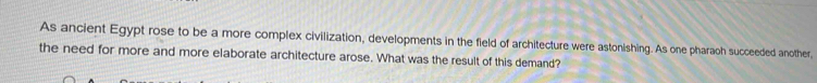 As ancient Egypt rose to be a more complex civilization, developments in the field of architecture were astonishing. As one pharaoh succeeded another, 
the need for more and more elaborate architecture arose. What was the result of this demand?