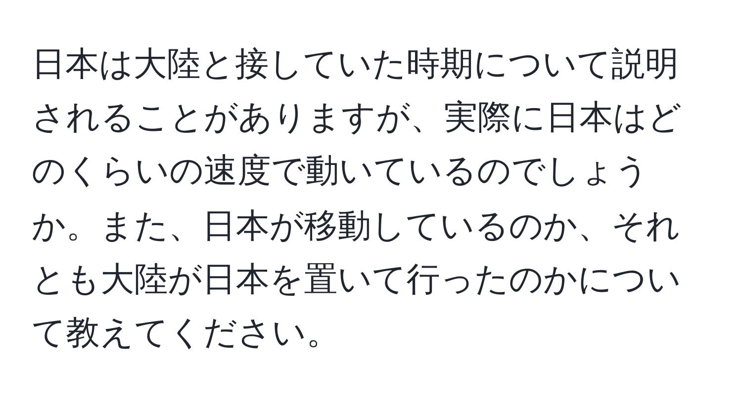 日本は大陸と接していた時期について説明されることがありますが、実際に日本はどのくらいの速度で動いているのでしょうか。また、日本が移動しているのか、それとも大陸が日本を置いて行ったのかについて教えてください。