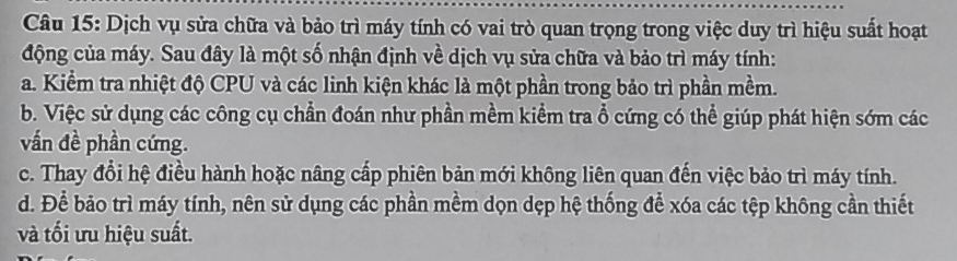 Dịch vụ sửa chữa và bảo trì máy tính có vai trò quan trọng trong việc duy trì hiệu suất hoạt
động của máy. Sau đây là một số nhận định về dịch vụ sửa chữa và bảo trì máy tính:
a. Kiểm tra nhiệt độ CPU và các linh kiện khác là một phần trong bảo trì phần mềm.
b. Việc sử dụng các công cụ chần đoán như phần mềm kiểm tra ổ cứng có thể giúp phát hiện sớm các
vấn đề phần cứng.
c. Thay đổi hệ điều hành hoặc nâng cấp phiên bản mới không liên quan đến việc bảo trì máy tính.
d. Để bảo trì máy tính, nên sử dụng các phần mềm dọn dẹp hệ thống để xóa các tệp không cần thiết
và tối ưu hiệu suất.