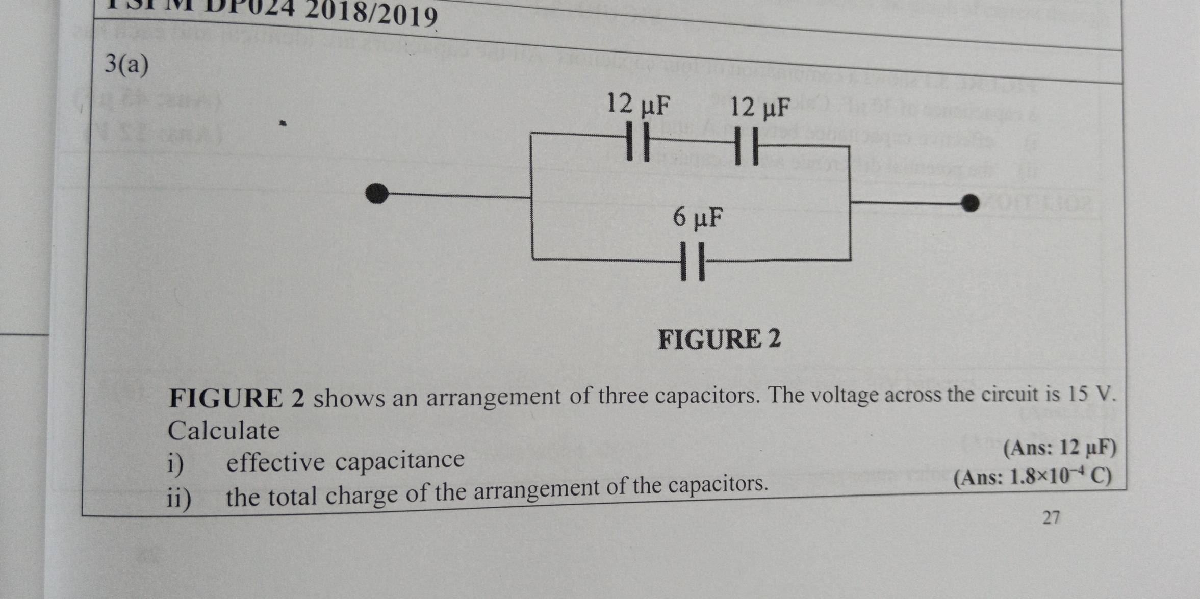 DP024 2018/2019 
3(a)
12 μF 12 μF
6 μF
FIGURE 2 
FIGURE 2 shows an arrangement of three capacitors. The voltage across the circuit is 15 V. 
Calculate 
(Ans: 12 μF) 
i) effective capacitance 
(Ans: 
ii) the total charge of the arrangement of the capacitors. 1.8* 10^(-4)C)
27