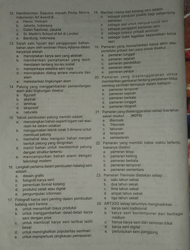 Handiwirman Saputra meraih Philip Morris 18. Manfaat utama dari katalog seni adalah
Indonesian Art Award di ..
a. sebagai panduan praktis bagi pengunjung
a. Hanoi, Vietnam pameran
b. Jakarta, Indonesia
b sebagai alat untuk menjual karya seni
c. Galeri Nasíonal. Jakarta
c. sebagai pengganti pameran seni
d. St. Martin's School of Art di London d. sebagal koleksi pribadi seniman
e. Bandung, Indonesia
e. sebagai bukti legalitas kepemilikan karya
13. Salah satu tujuan dari penggunaan bahan- seni
bahan alam oleh seniman Wisnu Ajítama dalam 19. Pameran yang memamerkan karya akhir atau
karyanya adalah
portofolio pribadi dari para siswa disebut ....
a. menciptakan karya seni yang abstrak a. pameran tunggal
b. memberikan pemahaman yang lebih b. pameran sejarah
mendalam tentang isu-isu sosial
c. memperkaya estetika seni rupa d pameran telap c. pameran pendidikan
d. menciptakan dialog antara manusia dan e pameran pelajar
alam
e. melestarikan lingkungan alam 20. Pameran yang diselenggarakan untuk
memberikan gambaran tentang perjalanan hidup
14. Patung yang menggambarkan pemandangan seorang seniman termasuk dalam kategon ....
alam atau lingkungan disebut ... a pameran temporer
a figuratif b. pameran sejarah
b. abstrak c. pameran berkala
c. lanskap d pameran tunggal
d. ekspresif e pameran biograf
e naturalis 21. Pameran yang diselenggarakan setiap dua tahun
15. Teknik pembuatan patung memilin adalah sekali disebut .... (HOTS)
a. menuangkan bahan seperti logam cair atau a Biennale
resin ke dalam cetakan b. Triennale
b. menggunakan teknik cetak 3 dimensi untuk c. tahunan
membuat patung d. temporer
c. memahat atau mengukir bahan menjadi e. semesteran
bentuk patung yang diinginkan 22. Pameran yang memiliki batas waktu tertentu
d. melilit bahan untuk membentuk patung biasanya disebut ..,
dengan struktur tertentu a pameran tetap
e. mencampurkan bahan alami dengan b. pameran keliling
teknologi modem c pameran berkala
16. Langkah pertama dalam pembuatan katalog seni d. pameran temporer
adalah e. pameran sementara
a. desain grafis 23. Pameran Triennale diadakan setiap ...
b. fotografi karya seni a. satu tahun sekali
c. penentuan format katalog b dua tahun sekali
d. produksi cetak atau digital c. lima tahun sekali
e. pengumpulan informasi d. empat tahun sekali
17. Fotografi karya seni penting dalam pembuatan e. tiga tahun sekali
katalog seni karena .... 24. ARTJOG setiap tahunnya menghadirkan ...
a. untuk menambah biaya produksi a. karya seni tradisional
b. untuk menggambarkan detail-detail karya b. karya seni kontemporer dari berbagai
seni dengan jelas medium
c. untuk membuat karya seni terlihat lebih c. hanya karya seni dari seniman lokal
besar d. karya seni digital
d. untuk meningkatkan popularitas seniman e. pertunjukan seni panggung
e. untuk memperluas jangkauan pemasaran